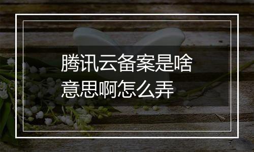 腾讯云备案是啥意思啊怎么弄