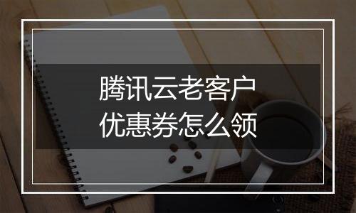 腾讯云老客户优惠券怎么领