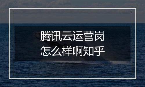腾讯云运营岗怎么样啊知乎