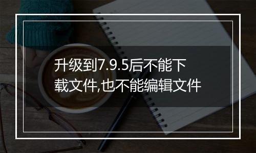 升级到7.9.5后不能下载文件,也不能编辑文件