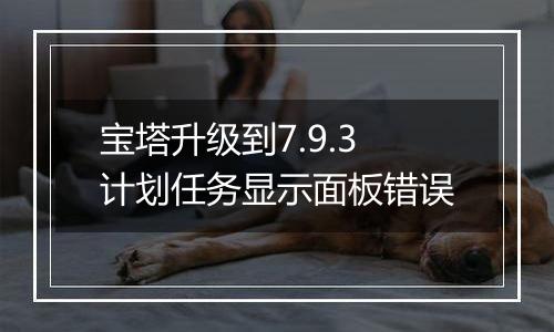 宝塔升级到7.9.3计划任务显示面板错误