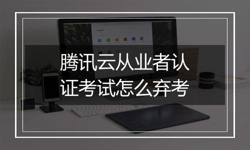 腾讯云从业者认证考试怎么弃考