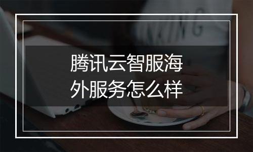 腾讯云智服海外服务怎么样