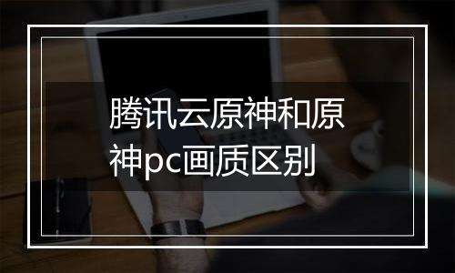 腾讯云原神和原神pc画质区别