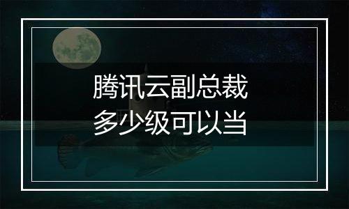 腾讯云副总裁 多少级可以当