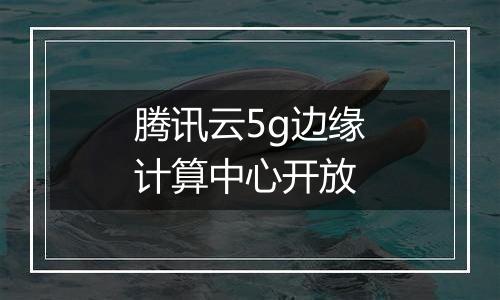 腾讯云5g边缘计算中心开放