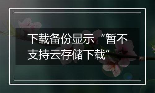 下载备份显示“暂不支持云存储下载”