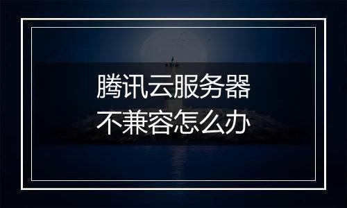 腾讯云服务器不兼容怎么办