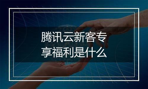 腾讯云新客专享福利是什么