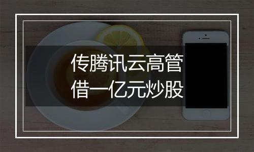 传腾讯云高管借一亿元炒股