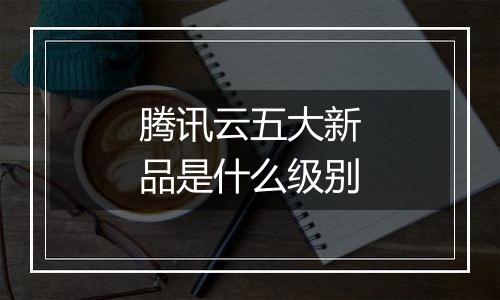 腾讯云五大新品是什么级别