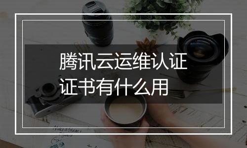 腾讯云运维认证证书有什么用
