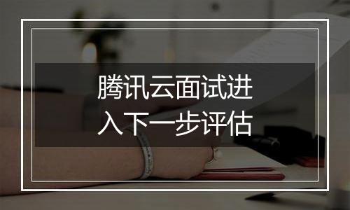 腾讯云面试进入下一步评估