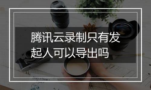 腾讯云录制只有发起人可以导出吗