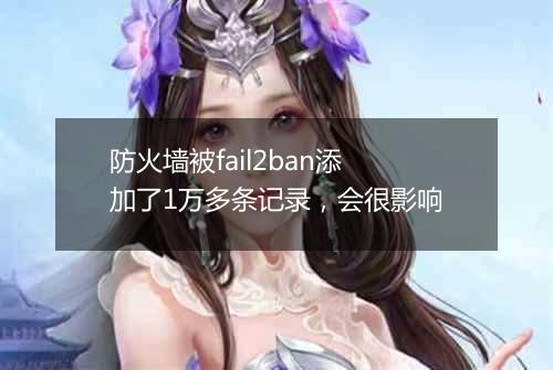 防火墙被fail2ban添加了1万多条记录,会很影响