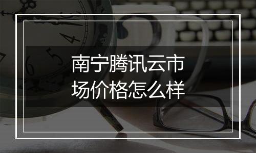 南宁腾讯云市场价格怎么样