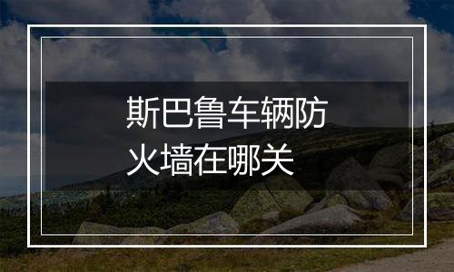 斯巴鲁车辆防火墙在哪关